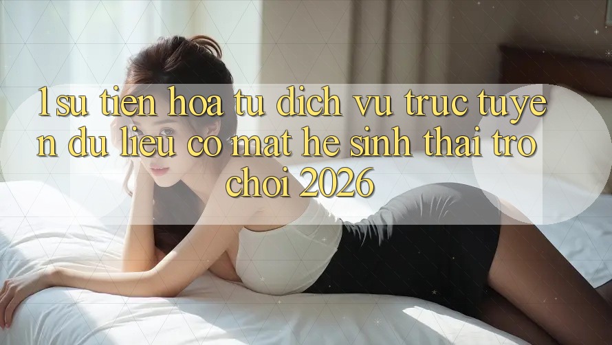 1. Sự tiến hóa từ dịch vụ trực tuyến dữ liệu có mặt Hệ sinh thái Trò chơi 2026