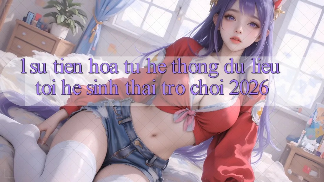 1. Sự tiến hóa từ hệ thống dữ liệu tới Hệ sinh thái Trò chơi 2026