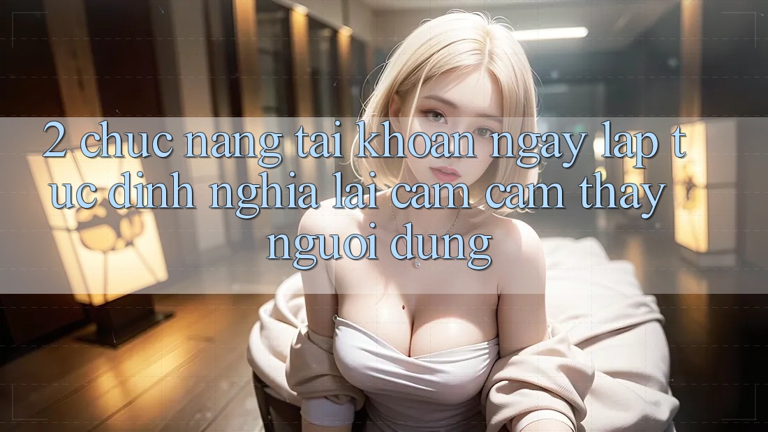 2. Chức năng “Tài khoản ngay lập tức” - Định nghĩa lại cảm cảm thấy người dùng