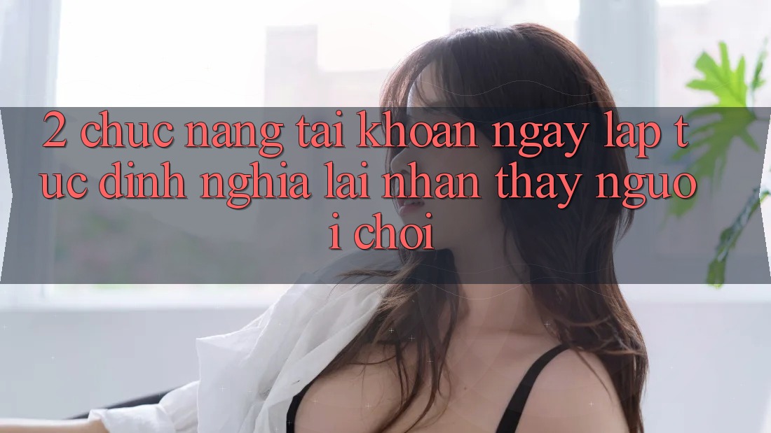 2. Chức năng “Tài khoản ngay lập tức” - Định nghĩa lại nhận thấy người chơi 2. Chức năng “Tài khoản ngay lập tức” - Định nghĩa lại nhận thấy người chơi