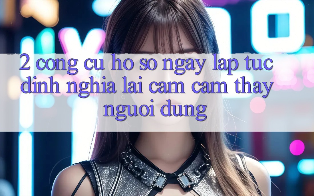 2. Công cụ “Hồ sơ ngay lập tức” - Định nghĩa lại cảm cảm thấy người dùng 2. Công cụ “Hồ sơ ngay lập tức” - Định nghĩa lại cảm cảm thấy người dùng