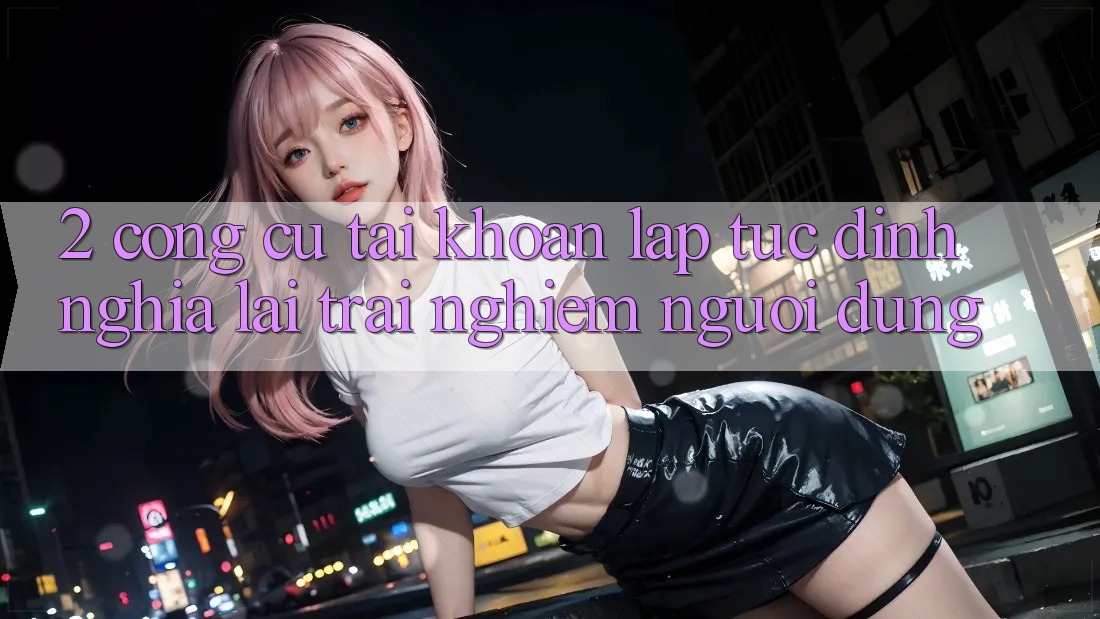 2. Công cụ “Tài khoản lập tức” - Định nghĩa lại trải nghiệm người dùng 2. Công cụ “Tài khoản lập tức” - Định nghĩa lại trải nghiệm người dùng