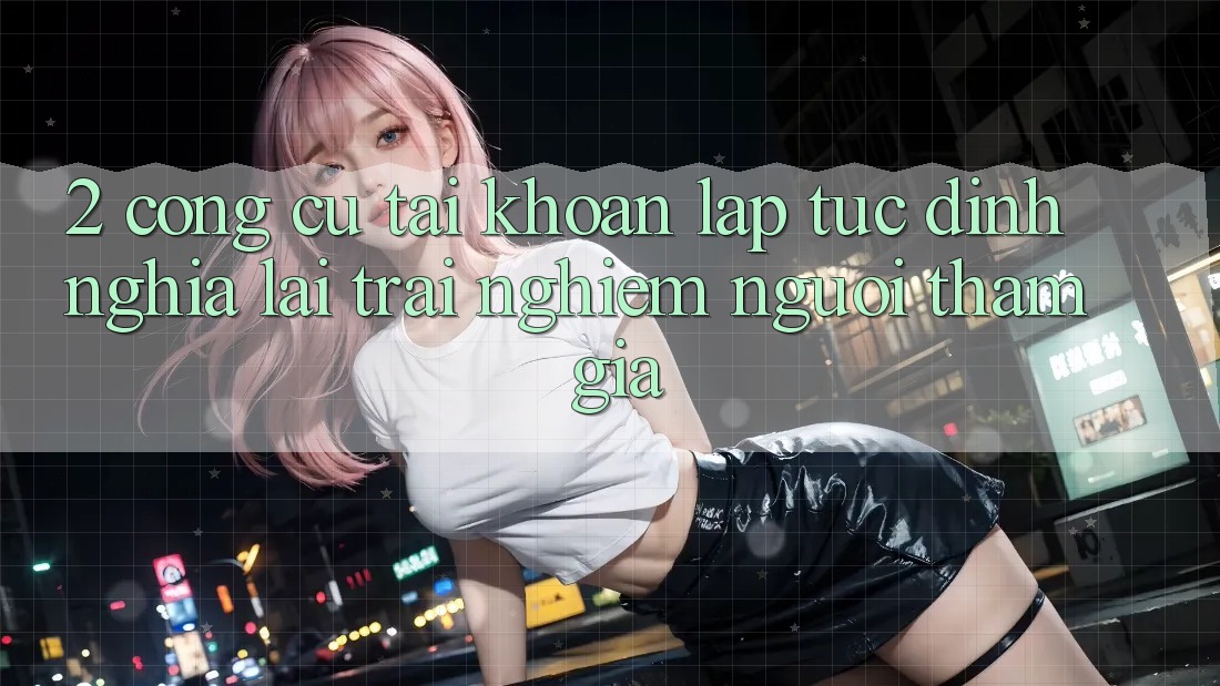 2. Công cụ “Tài khoản lập tức” - Định nghĩa lại trải nghiệm người tham gia