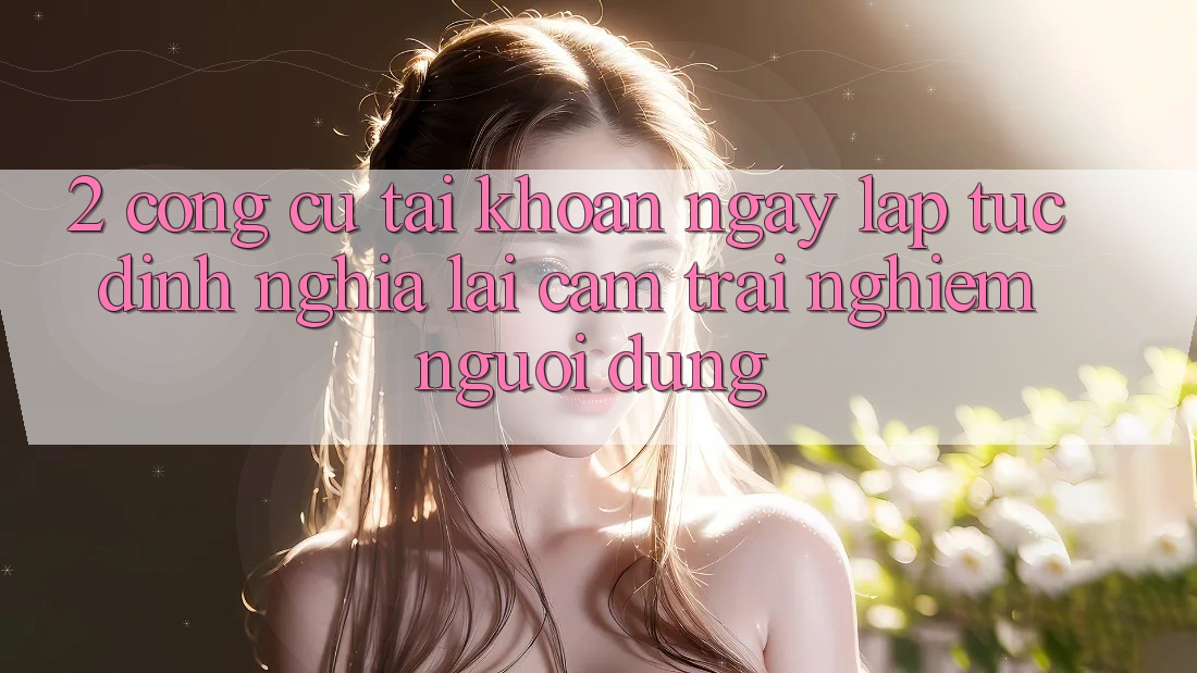 2. Công cụ “Tài khoản ngay lập tức” - Định nghĩa lại cảm trải nghiệm người dùng