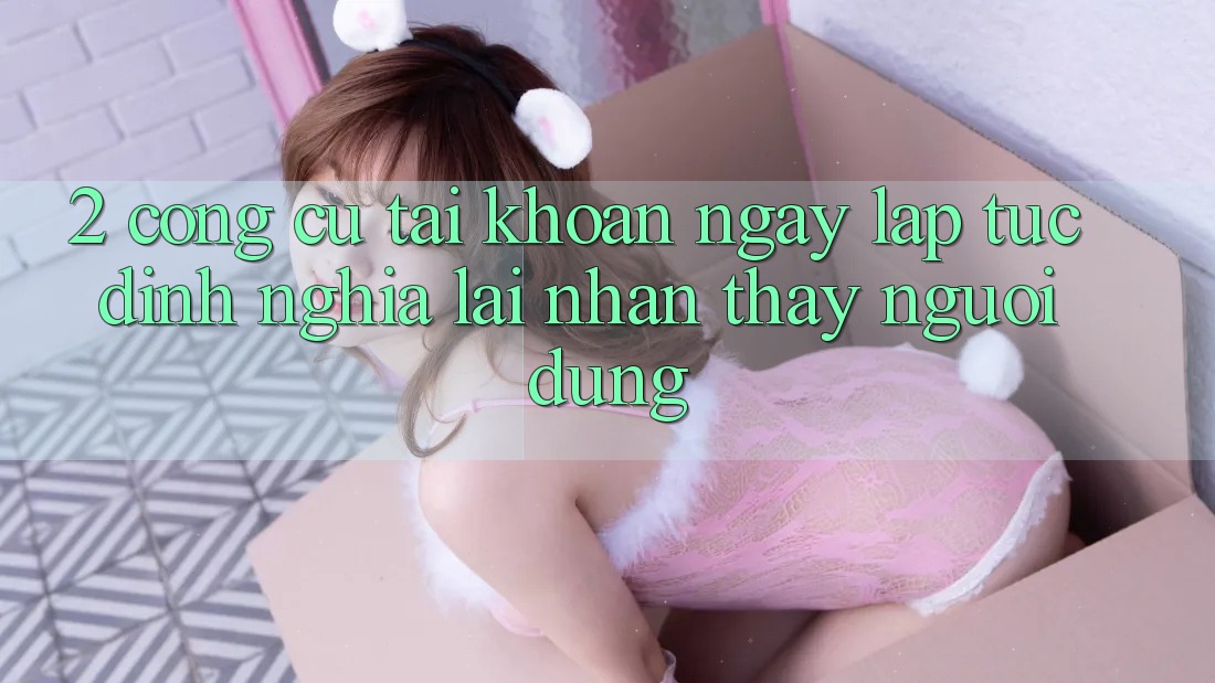 2. Công cụ “Tài khoản ngay lập tức” - Định nghĩa lại nhận thấy người dùng