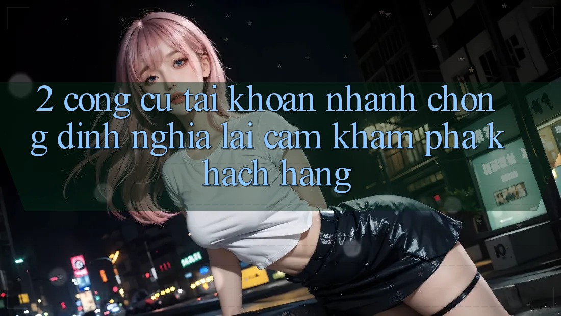 2. Công cụ “Tài khoản nhanh chóng” - Định nghĩa lại cảm khám phá khách hàng