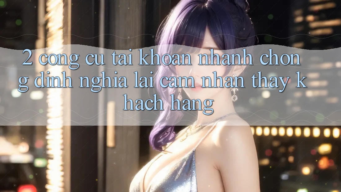 2. Công cụ “Tài khoản nhanh chóng” - Định nghĩa lại cảm nhận thấy khách hàng