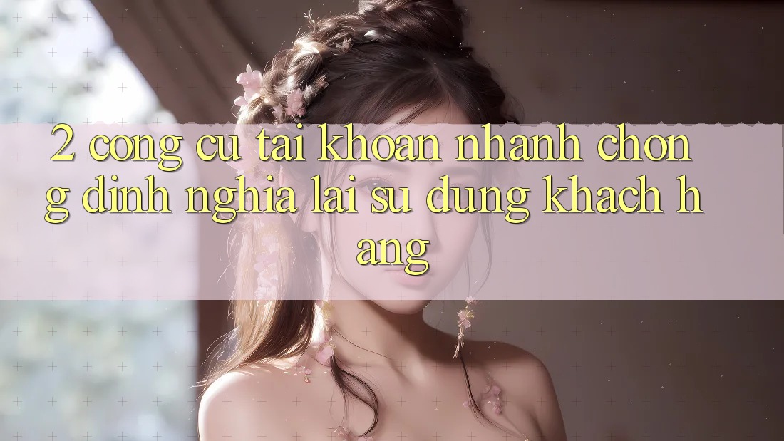 2. Công cụ “Tài khoản nhanh chóng” - Định nghĩa lại sử dụng khách hàng