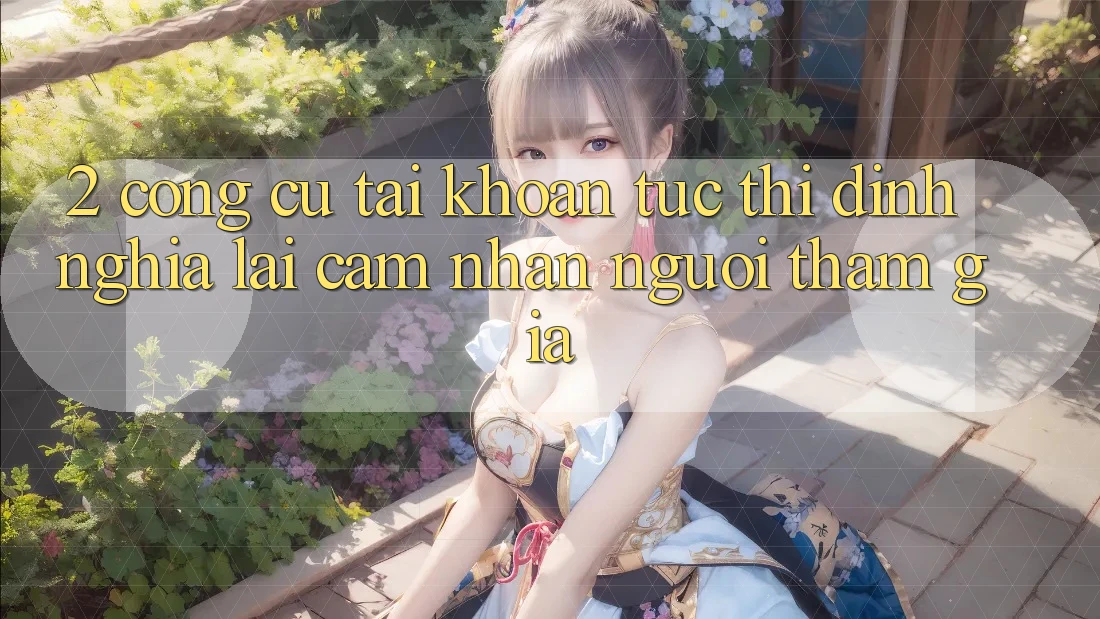 2. Công cụ “Tài khoản tức thì” - Định nghĩa lại cảm nhận người tham gia