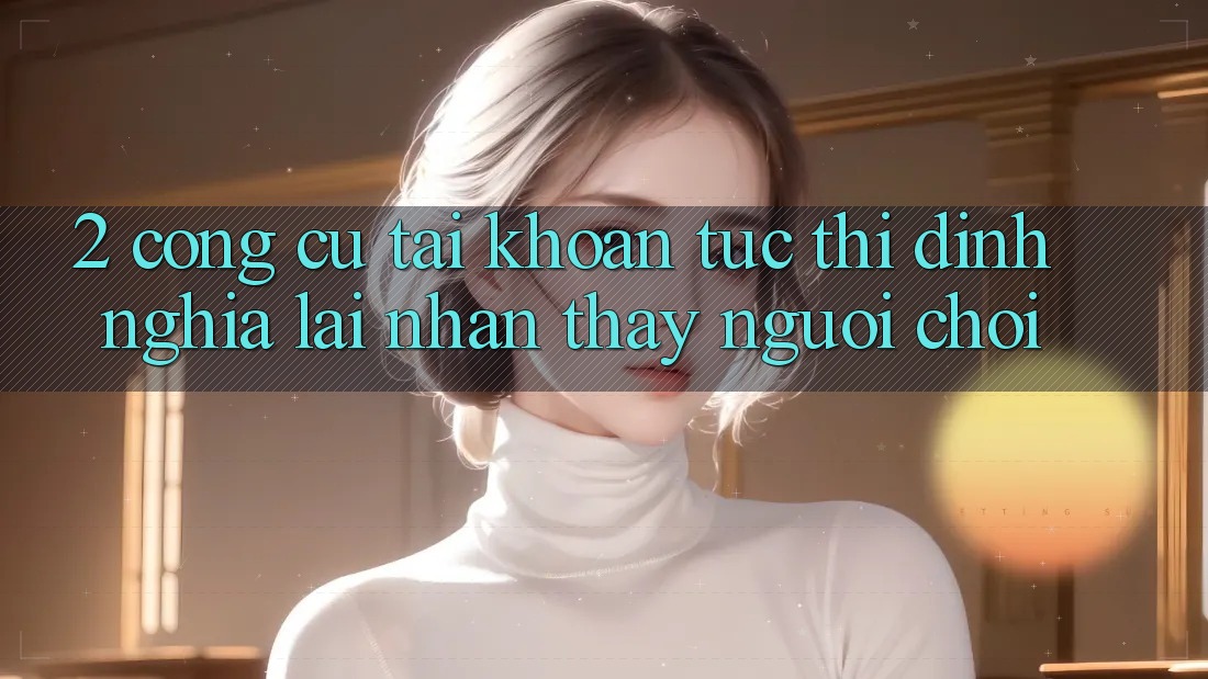 2. Công cụ “Tài khoản tức thì” - Định nghĩa lại nhận thấy người chơi 2. Công cụ “Tài khoản tức thì” - Định nghĩa lại nhận thấy người chơi