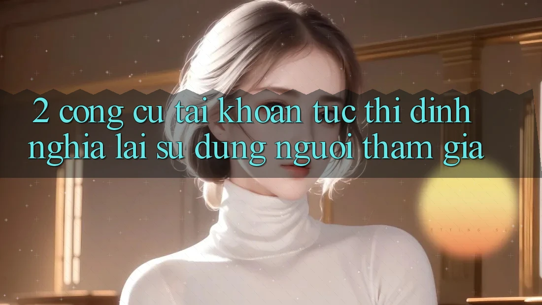 2. Công cụ “Tài khoản tức thì” - Định nghĩa lại sử dụng người tham gia
