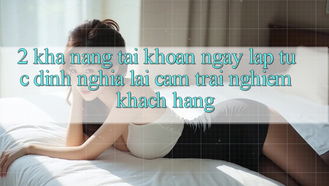 2. Khả năng “Tài khoản ngay lập tức” - Định nghĩa lại cảm trải nghiệm khách hàng
