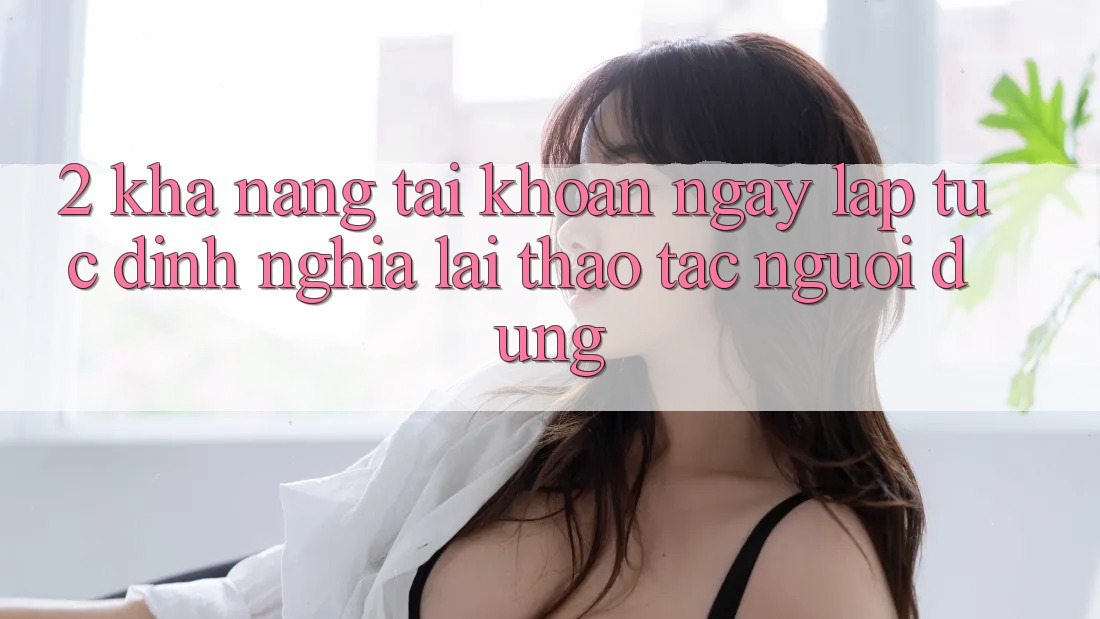 2. Khả năng “Tài khoản ngay lập tức” - Định nghĩa lại thao tác người dùng