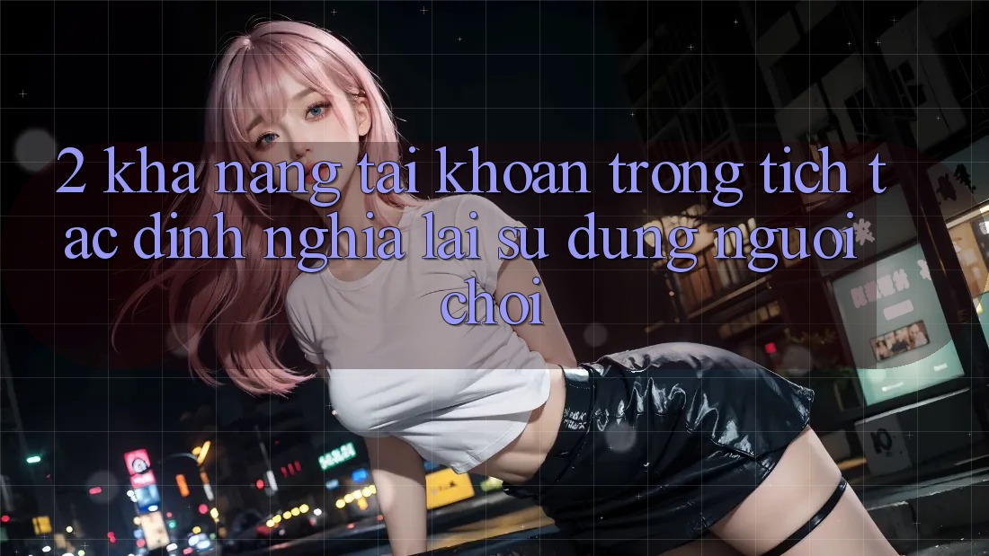 2. Khả năng “Tài khoản trong tích tắc” - Định nghĩa lại sử dụng người chơi