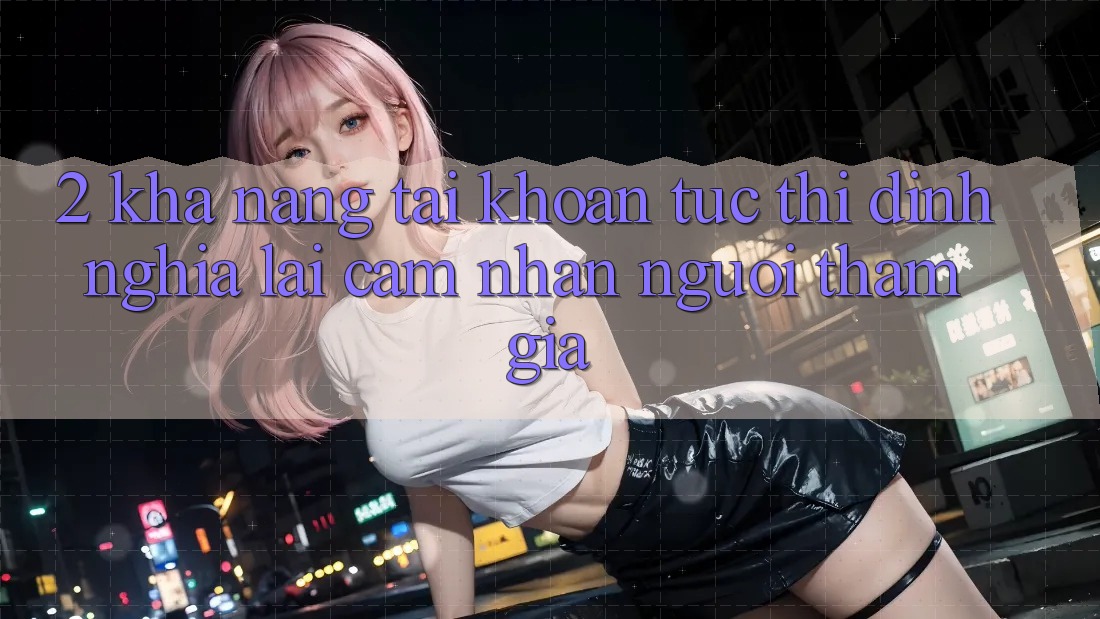 2. Khả năng “Tài khoản tức thì” - Định nghĩa lại cảm nhận người tham gia