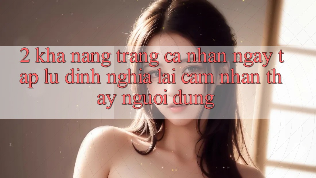 2. Khả năng “Trang cá nhân ngay tắp lự” - Định nghĩa lại cảm nhận thấy người dùng