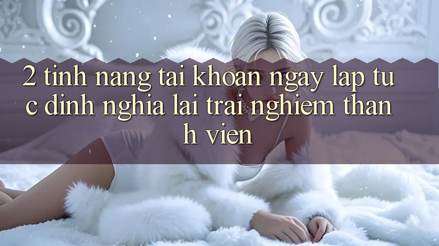 2. Tính năng “Tài khoản ngay lập tức” - Định nghĩa lại trải nghiệm thành viên