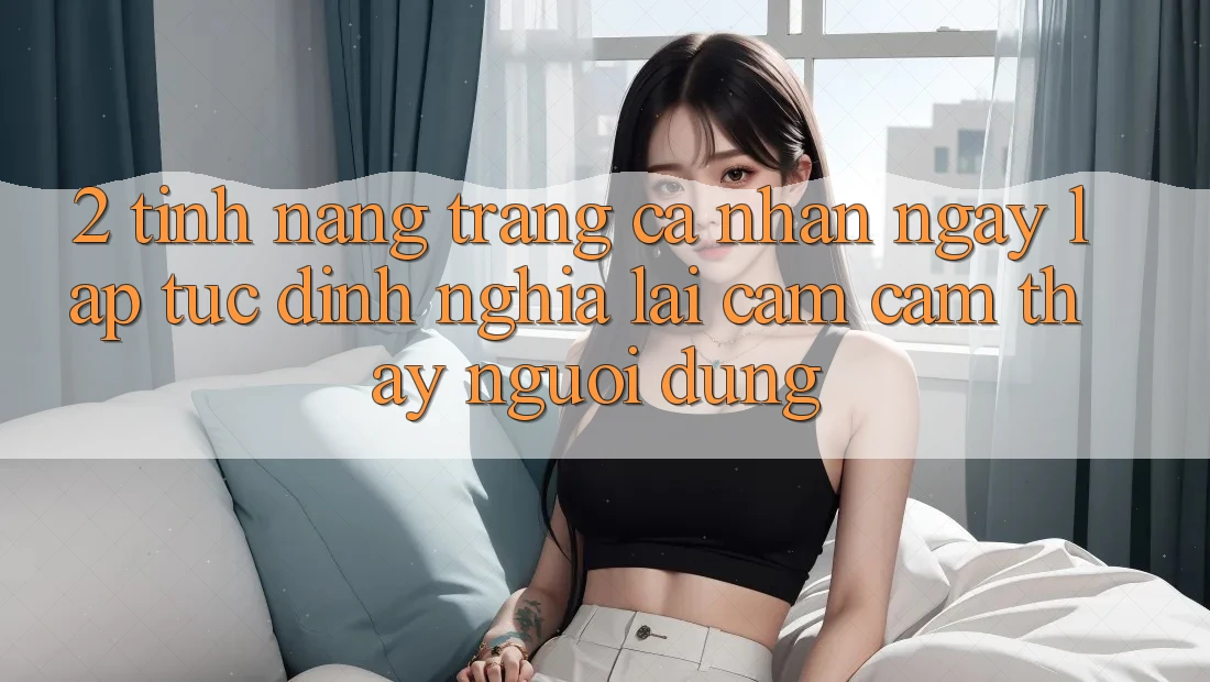 2. Tính năng “Trang cá nhân ngay lập tức” - Định nghĩa lại cảm cảm thấy người dùng