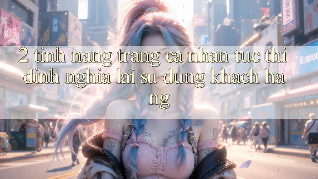 2. Tính năng “Trang cá nhân tức thì” - Định nghĩa lại sử dụng khách hàng 2. Tính năng “Trang cá nhân tức thì” - Định nghĩa lại sử dụng khách hàng