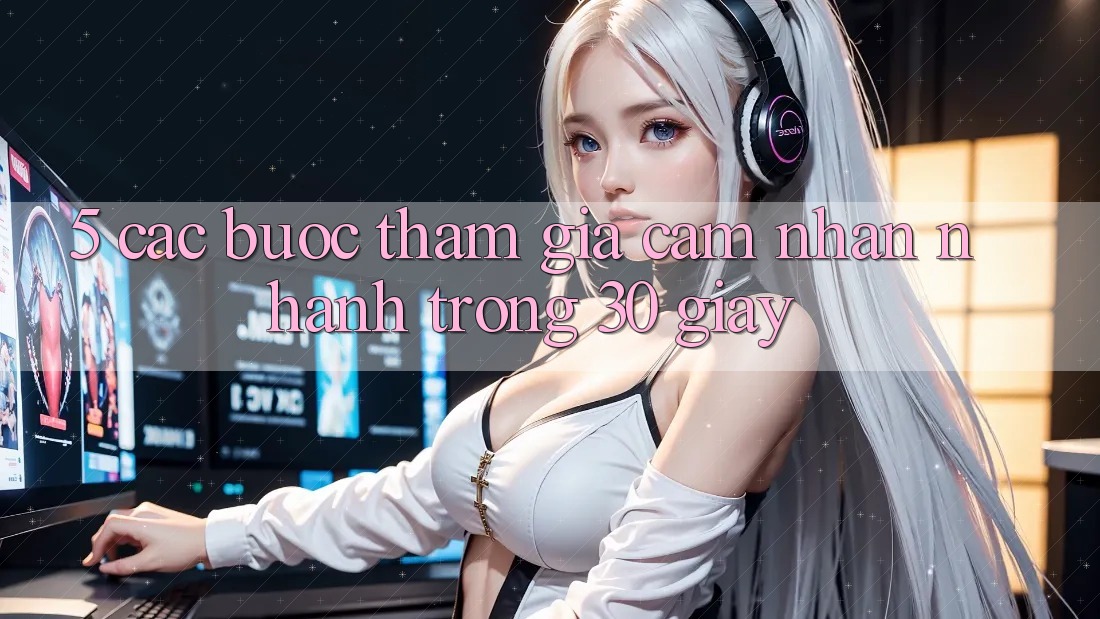 5. Các bước tham gia cảm nhận nhanh trong 30 giây