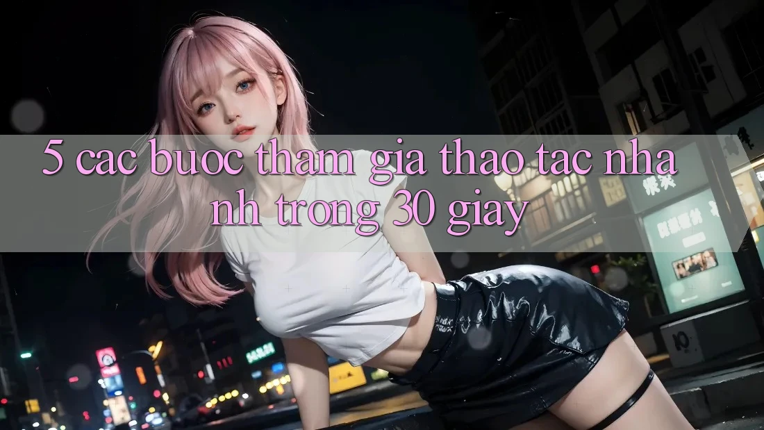 5. Các bước tham gia thao tác nhanh trong 30 giây
