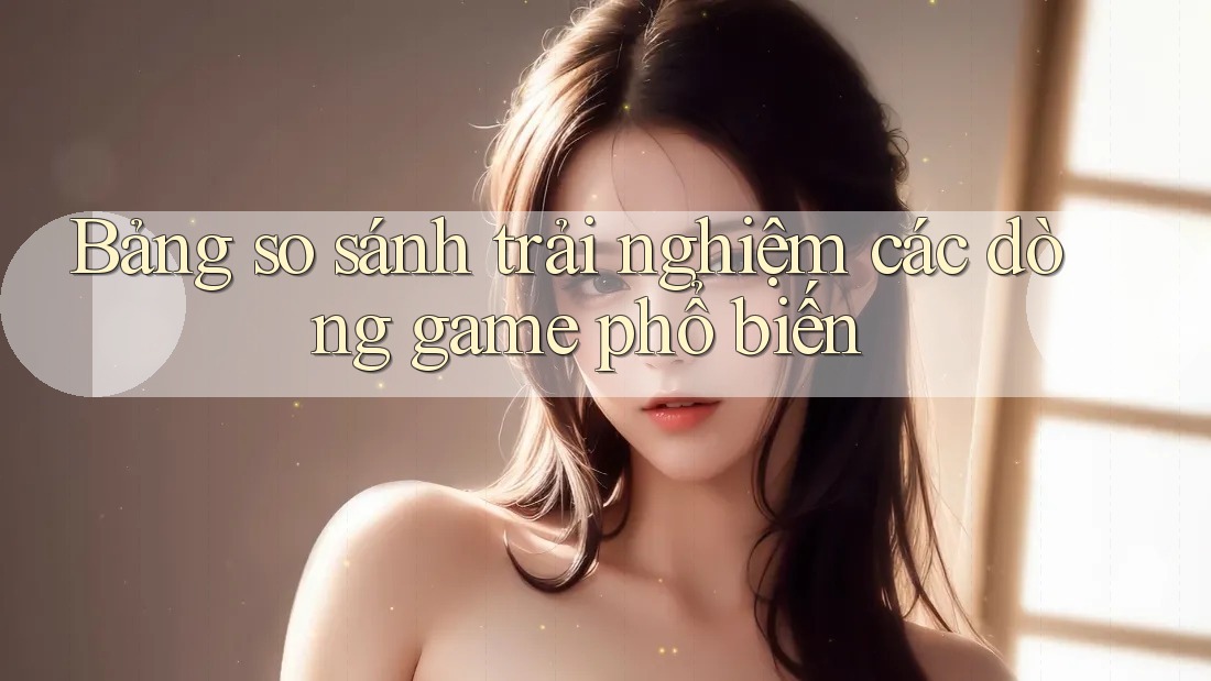 Bảng so sánh trải nghiệm các dòng game phổ biến Bảng so sánh trải nghiệm các dòng game phổ biến