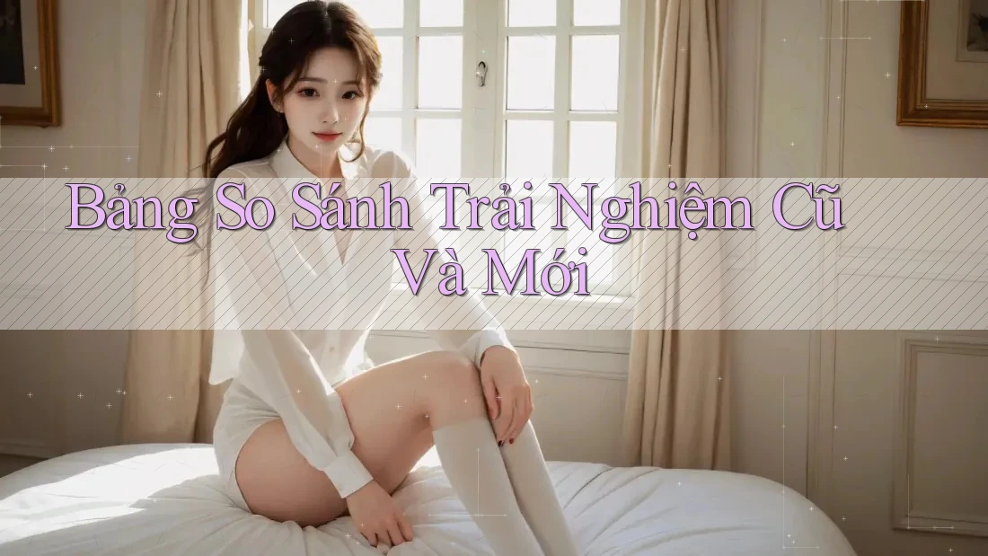 Bảng So Sánh Trải Nghiệm Cũ Và Mới