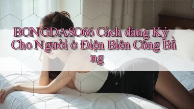 bongdaso66 cách đăng ký cho người ở Điện Biên công bằng