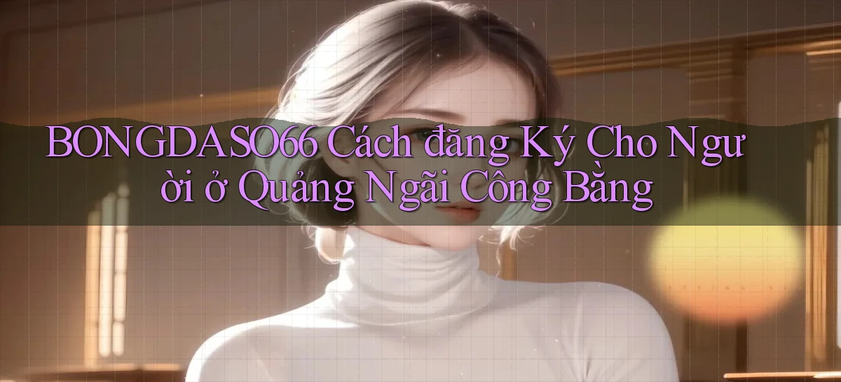 bongdaso66 cách đăng ký cho người ở Quảng Ngãi công bằng