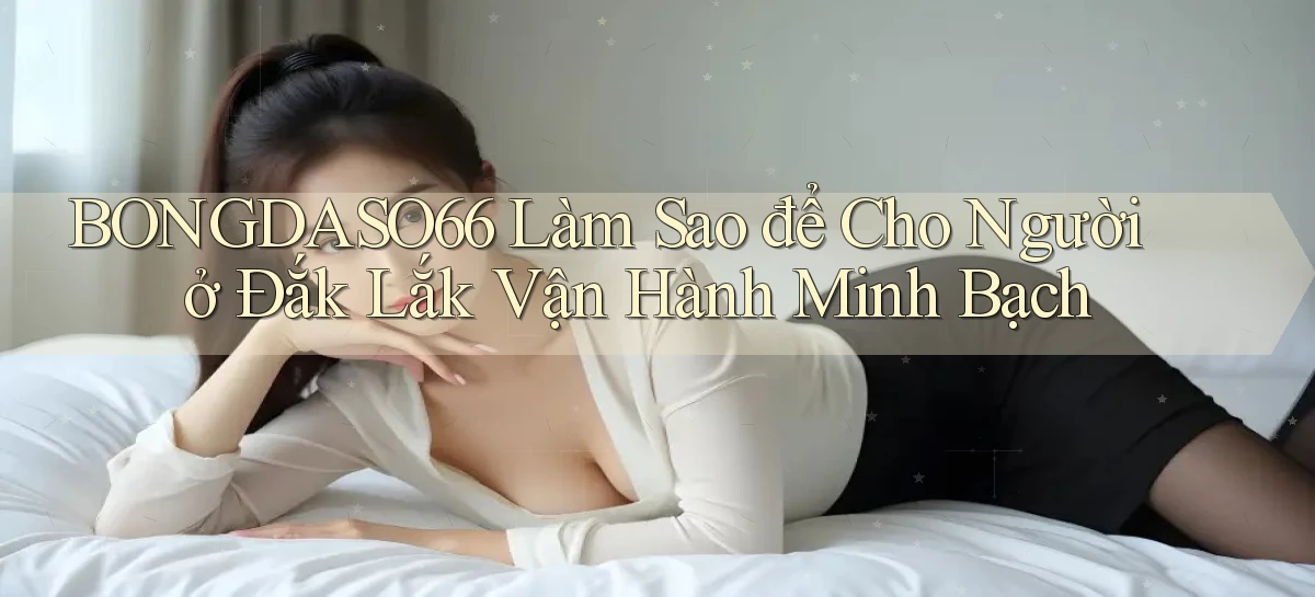 bongdaso66 làm sao để cho người ở Đắk Lắk vận hành minh bạch