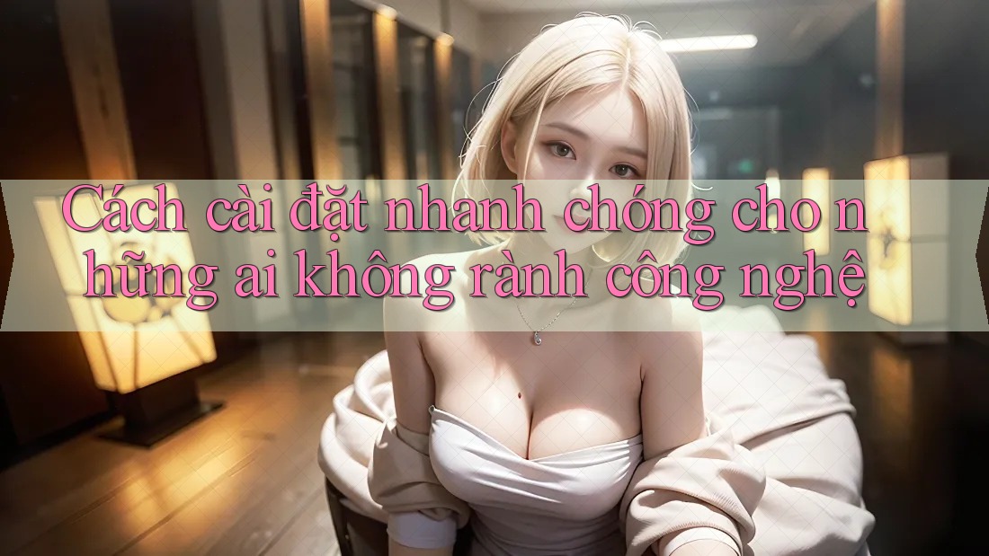 Cách cài đặt nhanh chóng cho những ai không rành công nghệ