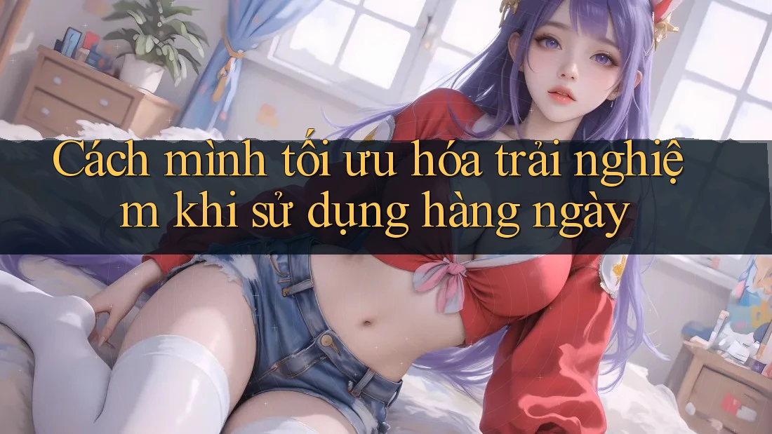 Cách mình tối ưu hóa trải nghiệm khi sử dụng hàng ngày