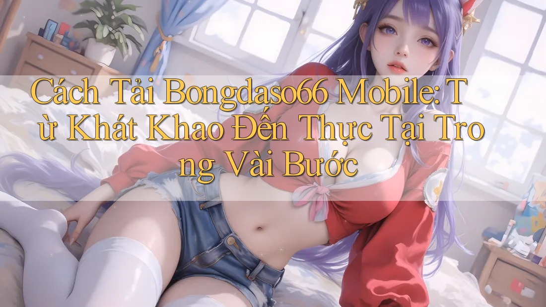 Cách Tải Bongdaso66 Mobile: Từ Khát Khao Đến Thực Tại Trong Vài Bước