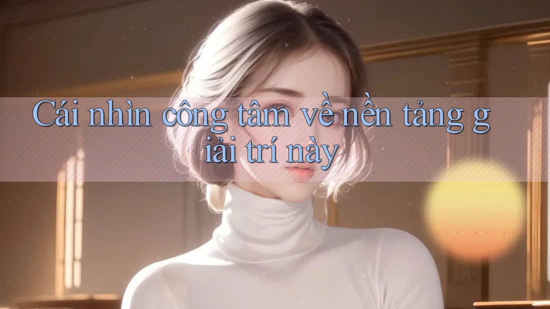 Cái nhìn công tâm về nền tảng giải trí này Cái nhìn công tâm về nền tảng giải trí này