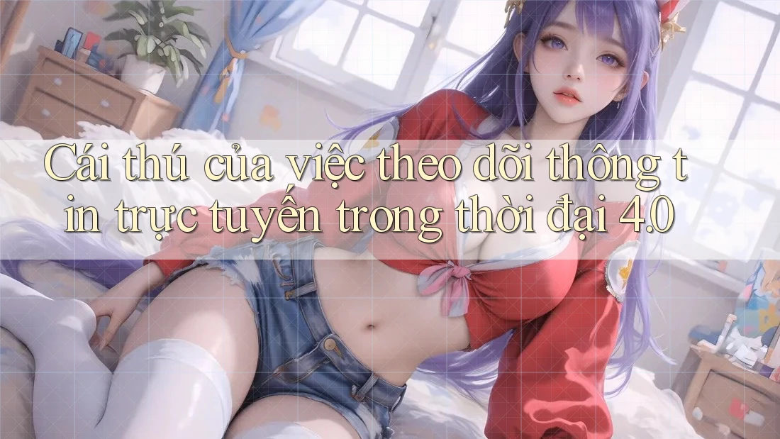 Cái thú của việc theo dõi thông tin trực tuyến trong thời đại 4. 0 Cái thú của việc theo dõi thông tin trực tuyến trong thời đại 4. 0