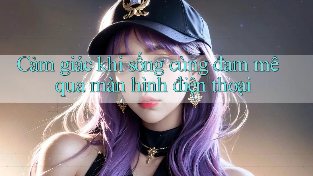 Cảm giác khi sống cùng đam mê qua màn hình điện thoại