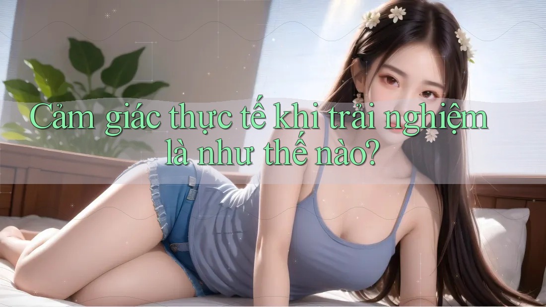 Cảm giác thực tế khi trải nghiệm là như thế nào?