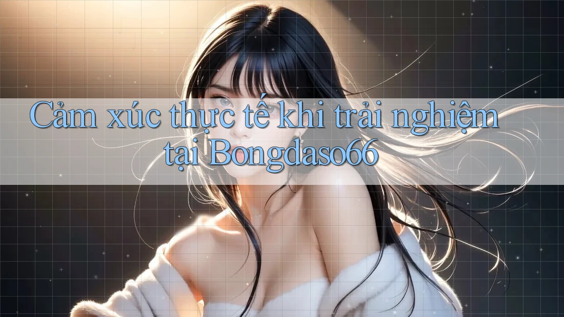 Cảm xúc thực tế khi trải nghiệm tại Bongdaso66