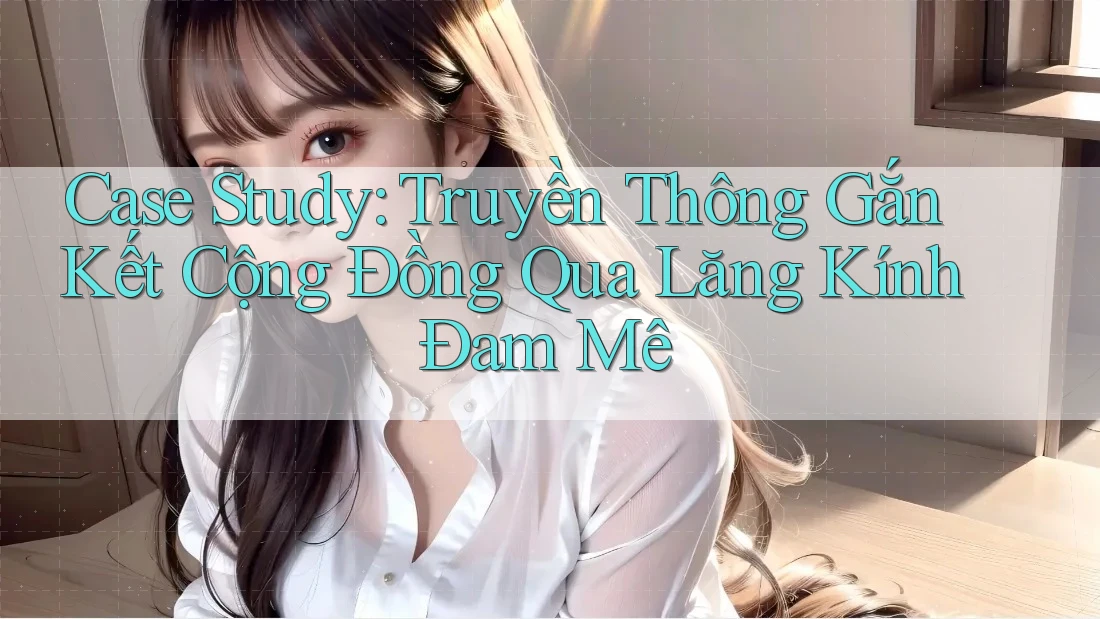 Case Study: Truyền Thông Gắn Kết Cộng Đồng Qua Lăng Kính Đam Mê