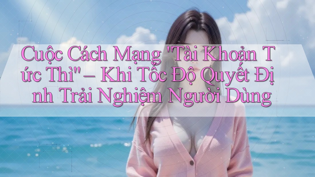 Cuộc Cách Mạng “Tài Khoản Tức Thì” – Khi Tốc Độ Quyết Định Trải Nghiệm Người Dùng