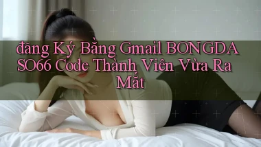 đăng ký bằng gmail bongdaso66 code thành viên vừa ra mắt