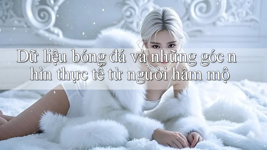 Dữ liệu bóng đá và những góc nhìn thực tế từ người hâm mộ