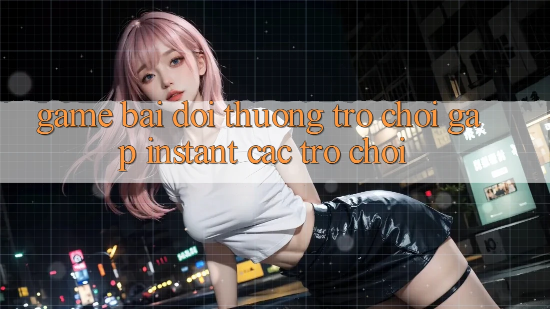 Game bài đổi thưởng & Trò chơi gấp (Instant Các trò chơi)
