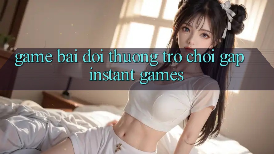 Game bài đổi thưởng & Trò chơi gấp (Instant Games)