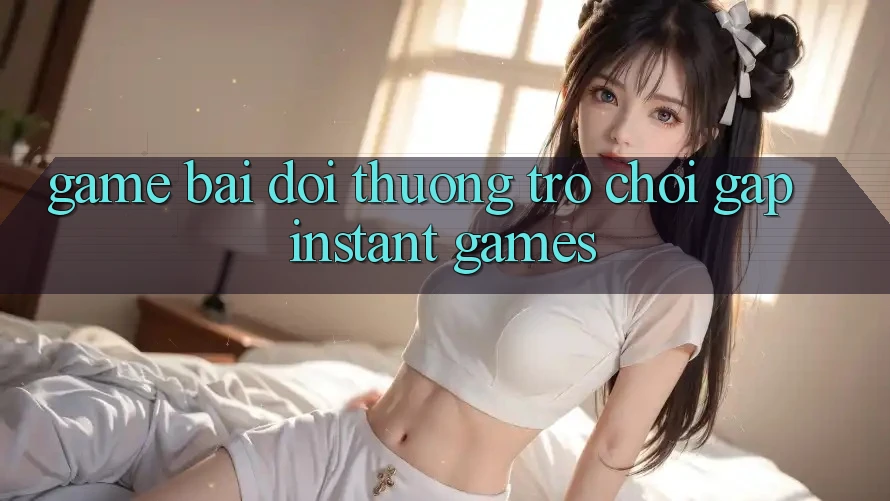 Game bài đổi thưởng & Trò chơi gấp (Instant Games)