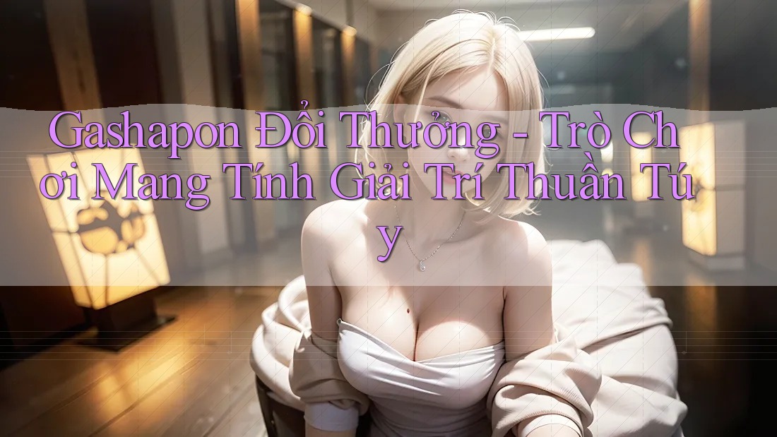 Gashapon Đổi Thưởng - Trò Chơi Mang Tính Giải Trí Thuần Túy