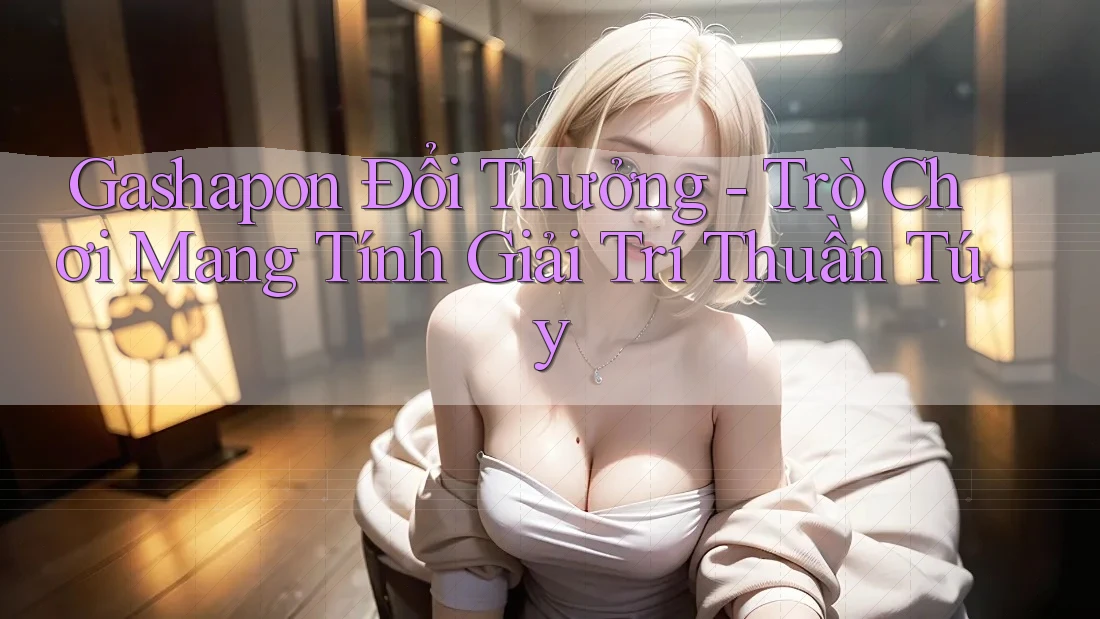Gashapon Đổi Thưởng - Trò Chơi Mang Tính Giải Trí Thuần Túy