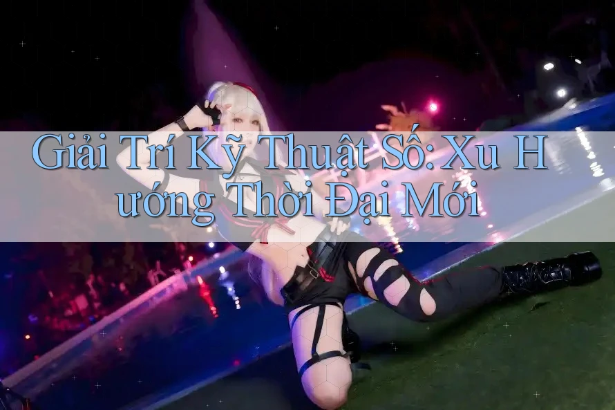 Giải Trí Kỹ Thuật Số: Xu Hướng Thời Đại Mới