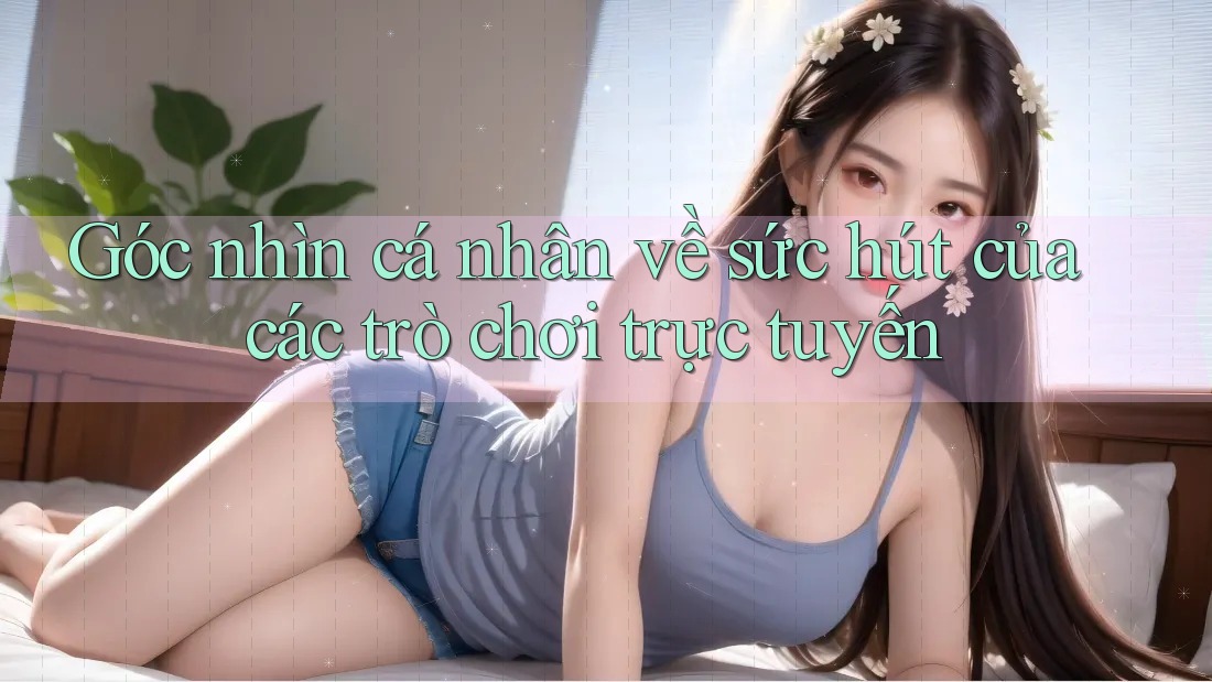 Góc nhìn cá nhân về sức hút của các trò chơi trực tuyến Góc nhìn cá nhân về sức hút của các trò chơi trực tuyến