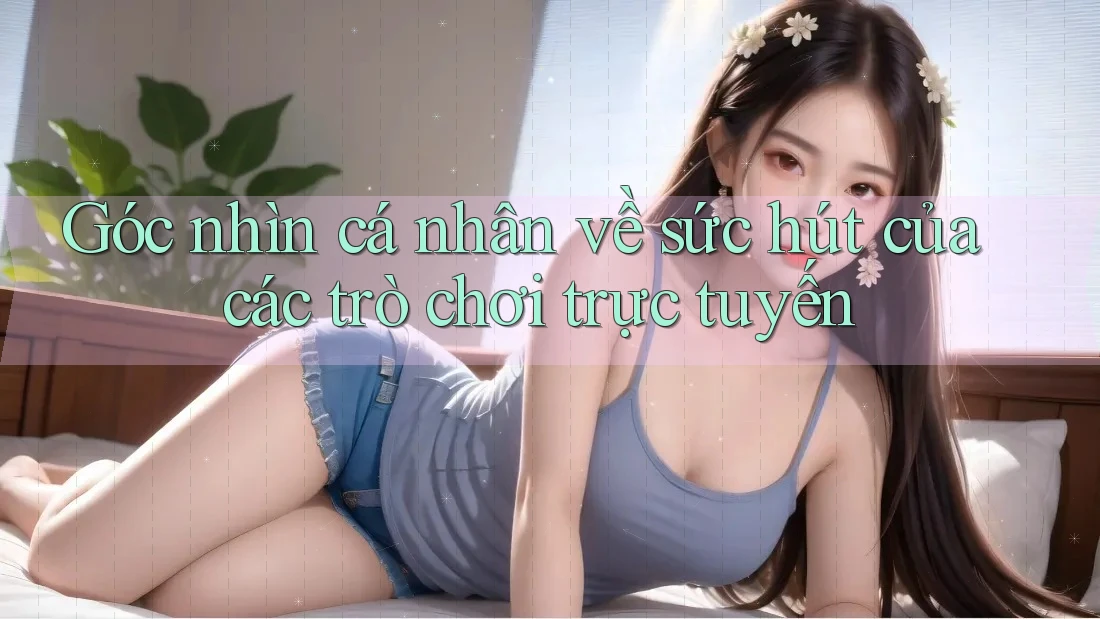 Góc nhìn cá nhân về sức hút của các trò chơi trực tuyến